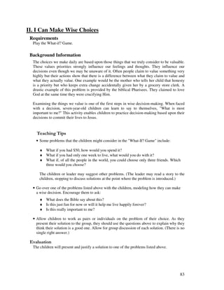 83
II. I Can Make Wise Choices
Requirements
Play the What-if? Game.
Background Information
The choices we make daily are based upon those things that we truly consider to be valuable.
These values priorities strongly influence our feelings and thoughts. They influence our
decisions even though we may be unaware of it. Often people claim to value something very
highly but their actions show that there is a difference between what they claim to value and
what they actually value. One example would be the mother who tells her child that honesty
is a priority but who keeps extra change accidentally given her by a grocery store clerk. A
drastic example of this problem is provided by the biblical Pharisees. They claimed to love
God at the same time they were crucifying Him.
Examining the things we value is one of the first steps in wise decision-making. When faced
with a decision, seven-year-old children can learn to say to themselves, "What is most
important to me?" This activity enables children to practice decision-making based upon their
decisions to commit their lives to Jesus.
' ,
• Some problems that the children might consider in the "What-If? Game" include:
♦ What if you had $50, how would you spend it?
♦ What if you had only one week to live, what would you do with it?
♦ What if, of all the people in the world, you could choose only three friends. Which
three would you choose?
The children or leader may suggest other problems. (The leader may read a story to the
children, stopping to discuss solutions at the point where the problem is introduced.)
• Go over one of the problems listed above with the children, modeling how they can make
a wise decision. Encourage them to ask:
♦ What does the Bible say about this?
♦ Is this just fun for now or will it help me live happily forever?
♦ Is this really important to me?
• Allow children to work as pairs or individuals on the problem of their choice. As they
present their solution to the group, they should use the questions above to explain why they
think their solution is a good one. Allow for group discussion of each solution. (There is no
single right answer.)
' '
The children will present and justify a solution to one of the problems listed above.
 