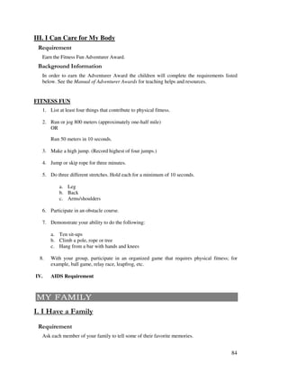 84
III. I Can Care for My Body
Earn the Fitness Fun Adventurer Award.
&' +, '
In order to earn the Adventurer Award the children will complete the requirements listed
below. See the Manual of Adventurer Awards for teaching helps and resources.
FITNESS FUN
1. List at least four things that contribute to physical fitness.
2. Run or jog 800 meters (approximately one-half mile)
OR
Run 50 meters in 10 seconds.
3. Make a high jump. (Record highest of four jumps.)
4. Jump or skip rope for three minutes.
5. Do three different stretches. Hold each for a minimum of 10 seconds.
a. Leg
b. Back
c. Arms/shoulders
6. Participate in an obstacle course.
7. Demonstrate your ability to do the following:
a. Ten sit-ups
b. Climb a pole, rope or tree
c. Hang from a bar with hands and knees
8. With your group, participate in an organized game that requires physical fitness; for
example, ball game, relay race, leapfrog, etc.
IV. AIDS Requirement
' '.'
Ask each member of your family to tell some of their favorite memories.
 
