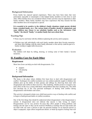 85
&' +, '
Every family has enjoyed special experiences. These may have been times that were
particularly enjoyable or meaningful or that helped family members to feel close to each
other. Often families have not considered which of their activities may be important to other
family members. Many family members may have experiences that they treasure but that
other members have not recognized as special.
It is essential to be sensitive to the children's family situations (single parent, divided
home, extended family, etc.). The various kinds of families should be emphasized, and
some children may choose to use substitute families such as the Adventurer Club
"family," the church "family," or another family that cares about them.
' ,
• Notes may be sent home with the children explaining the activity and its purpose.
• Children may talk individually with each family member about their favorite memories
and share their findings with the entire family afterward; or the activity could be part of a
family worship or supper-table discussion.
' '
The children will share by telling, drawing, or writing some of their family’s favorite
memories.
II. Families Care for Each Other
Requirement
Show how Jesus can help you deal with disagreements. Use:
• puppets
• role playing
• other
Background Information
The home is the place where children first learn how to deal with disagreement and
conflict. Techniques for conflict resolution are very seldom explicitly taught to children, but
children pick up the habits of their parents and siblings by observing them deal with
disagreement and conflict in their own lives. This modeling, whether positive or negative, has
more effect on the way a young child deals with problems than does anything else. The child
first develops his or her own personal techniques of dealing with conflict during
disagreements with brothers and sisters.
This activity is designed to help every child learn positive ways of dealing with conflict and
to begin to build personal habits of conflict resolution.
One of the first things that should be understood about disagreement is that disagreement is
normal. A disagreement does not indicate that anyone is bad, wrong, or stupid.
Disagreements can be very positive be-cause they allow people to bring problems and
feelings into the open so they can be resolved. Problems or feelings that are kept inside and
not dealt with can cause a person to take out personal feelings on an innocent person or
object (scapegoat), argue about insignificant details, or build up negative feelings that will
 