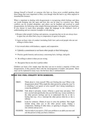 86
damage himself or herself, or someone else later on. Jesus never avoided speaking about
those things that were important to Him, even though what He had to say often angered or
disturbed His listeners.
What is important in dealing with disagreements is recognizing which feelings and ideas
are worth bringing into the open and how this can be done in a positive way. Many
conflicts can be avoided altogether, and others can be handled and resolved as small
disagreements, by following some simple Christian principles. Some of these are listed here
If you choose to teach these principles, adapt the language to the children's level of
understanding and use concrete examples or role playing.
• Respect other people's feelings and opinions, recognizing that we do not always have
to agree but can often find a way to compromise or agree to disagree.
• Agree on basic rules of conduct (including God's law) and avoid people who are not
willing to follow them.
• Act toward others with kindness, support, and cooperation.
• Uphold a commitment to not harm other people or their belongings.
• Practice gentle honesty and accuracy concerning facts, feelings, and goals.
• Be willing to admit it when you are wrong.
• Recognize that no one else is perfect either.
Children can learn a few simple steps that they can use to resolve a majority of their own
disagreements, if they practice them with the encouragement of leaders and parents. These
steps can be explained in many ways, but the basic idea is outlined below.
! # % # && ! '
FIRST: Think about it. (Ask yourself: Why am I feeling this way? What is the
disagreement about? Why might the other person be acting this way? Is
it something I can ignore or solve myself? Am I doing something to
create the problem?)
SECOND: Talk about it privately. Listen. (Choose a good time and place. Tell
how you feel and specifically why you feel that way. Listen carefully to
the other person's feelings and try to understand why he or she is
feeling that way. (Never interrupt the other person when he or she is
talking)
THIRD: Look for solutions. (Think of ways to solve the problem. This might
include doing what you or the other person wants, finding a
compromise, thinking of other ideas, or agreeing to disagree.) Choose
one solution and act on it.
FOURTH: Ask for help if you need it. (Tell your problem to an adult you trust and
ask that person to help you find a solution.)
 