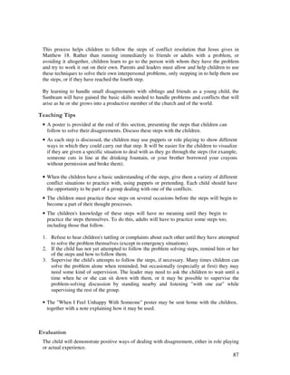87
This process helps children to follow the steps of conflict resolution that Jesus gives in
Matthew 18. Rather than running immediately to friends or adults with a problem, or
avoiding it altogether, children learn to go to the person with whom they have the problem
and try to work it out on their own. Parents and leaders must allow and help children to use
these techniques to solve their own interpersonal problems, only stepping in to help them use
the steps, or if they have reached the fourth step.
By learning to handle small disagreements with siblings and friends as a young child, the
Sunbeam will have gained the basic skills needed to handle problems and conflicts that will
arise as he or she grows into a productive member of the church and of the world.
' ,
• A poster is provided at the end of this section, presenting the steps that children can
follow to solve their disagreements. Discuss these steps with the children.
• As each step is discussed, the children may use puppets or role playing to show different
ways in which they could carry out that step. It will be easier for the children to visualize
if they are given a specific situation to deal with as they go through the steps (for example,
someone cuts in line at the drinking fountain, or your brother borrowed your crayons
without permission and broke them).
• When the children have a basic understanding of the steps, give them a variety of different
conflict situations to practice with, using puppets or pretending. Each child should have
the opportunity to be part of a group dealing with one of the conflicts.
• The children must practice these steps on several occasions before the steps will begin to
become a part of their thought processes.
• The children's knowledge of these steps will have no meaning until they begin to
practice the steps themselves. To do this, adults will have to practice some steps too,
including those that follow.
1. Refuse to hear children's tattling or complaints about each other until they have attempted
to solve the problem themselves (except in emergency situations).
2. If the child has not yet attempted to follow the problem solving steps, remind him or her
of the steps and how to follow them.
3. Supervise the child's attempts to follow the steps, if necessary. Many times children can
solve the problem alone when reminded, but occasionally (especially at first) they may
need some kind of supervision. The leader may need to ask the children to wait until a
time when he or she can sit down with them, or it may be possible to supervise the
problem-solving discussion by standing nearby and listening "with one ear" while
supervising the rest of the group.
• The "When I Feel Unhappy With Someone" poster may be sent home with the children,
together with a note explaining how it may be used.
' '
The child will demonstrate positive ways of dealing with disagreement, either in role playing
or actual experience.
 