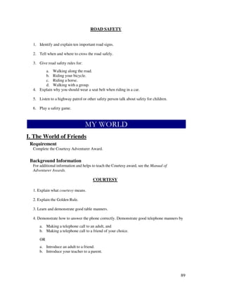 89
ROAD SAFETY
1. Identify and explain ten important road signs.
2. Tell when and where to cross the road safely.
3. Give road safety rules for:
a. Walking along the road.
b. Riding your bicycle.
c. Riding a horse.
d. Walking with a group.
4. Explain why you should wear a seat belt when riding in a car.
5. Listen to a highway patrol or other safety person talk about safety for children.
6. Play a safety game.
I. The World of Friends
Requirement
Complete the Courtesy Adventurer Award.
Background Information
For additional information and helps to teach the Courtesy award, see the Manual of
Adventurer Awards.
COURTESY
1. Explain what courtesy means.
2. Explain the Golden Rule.
3. Learn and demonstrate good table manners.
4. Demonstrate how to answer the phone correctly. Demonstrate good telephone manners by
a. Making a telephone call to an adult, and
b. Making a telephone call to a friend of your choice.
OR
a. Introduce an adult to a friend.
b. Introduce your teacher to a parent.
 