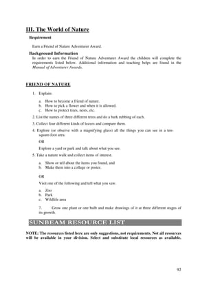 92
III. The World of Nature
Requirement
Earn a Friend of Nature Adventurer Award.
Background Information
In order to earn the Friend of Nature Adventurer Award the children will complete the
requirements listed below. Additional information and teaching helps are found in the
Manual Adventurer Awards.
FRIEND OF NATURE
1. Explain:
a. How to become a friend of nature.
b. How to pick a flower and when it is allowed.
c. How to protect trees, nests, etc.
2. List the names of three different trees and do a bark rubbing of each.
3. Collect four different kinds of leaves and compare them.
4. Explore (or observe with a magnifying glass) all the things you can see in a ten-
square-foot area.
OR
Explore a yard or park and talk about what you see.
5. Take a nature walk and collect items of interest.
a. Show or tell about the items you found, and
b. Make them into a collage or poster.
OR
Visit one of the following and tell what you saw.
a. Zoo
b. Park
c. Wildlife area
7. Grow one plant or one bulb and make drawings of it at three different stages of
its growth.
0#"& - 0 # $ 0
NOTE: The resources listed here are only suggestions, not requirements. Not all resources
will be available in your division. Select and substitute local resources as available.
 