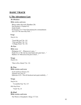 93
& 0 4
I. The Adventurer Law
&
& ' 2
Moses strikes the rock (Numbers 20)
Saul Disobeys (1 Samuel 15)
Jonah (Jonah)
Ecclesiastes 12:13 "Fear God and keep his commandments
Acts 5:29 "We must obey God ..."
0 ,
Sing for Joy
"Teach Me Lord" No. 110
"Trust and Obey" No. 113
"A Happy Home" No. 136
&
& 2
Philippians 4:8 "... Whatsoever is pure..."
Psalm 24:3, 4 "He who has clean hands and a pure heart ..."
Matthew 5:8 "Blessed are the pure in heart ..."
0 ,
Sing for Joy
"Dare to Be a Daniel" No. 116
Be True
& ' 2
Jacob and Esau (Genesis 27)
Annanias lies (Acts 5)
Ephesians 4:25—"Put off falsehood and speak truthfully ..."
0 ,
Sing for Joy
"I would Be True" No. 117
Kids Sing Praise
"Truth" No. 35
Be Kind
& ' 2
The Widow of Zarephath (1 Kings 17:7-24)
 