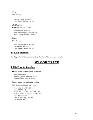 95
0 ,
Sing for Joy
"Love at Home" No. 137
"God Bless Families" No. 138
&
& ' 2
Isaiah's vision (Isaiah 6:1-8)
Jesus in the temple (Luke 6:6-10)
Money changers (John 2:13-16)
0 ,
Sing for Joy
"God Is in This Place" No. 46
"I was Glad" No. 144
"This Is God's House" No. 145
II. Reinforcement
See Appendix II, "Earning the Reading Certificate," for resources and helps.
I. His Plan to Save Me
& ' ' '
Noah (Genesis 6-8)
Paralytic healed (Matthew 9:1-8)
Parable of light (John 3:19-21)
0 , ' ' ,
Sing for Joy —(Review and Herald)
"God Is So Good" No. 13
"John 3:16" No. 24
"For God So Loved the World" No. 26
"0, How He Loves You and Me" No. 28
"He's Alive" No. 84
"This Is the Day" No. 86
"He Is Lord" No. 87
 