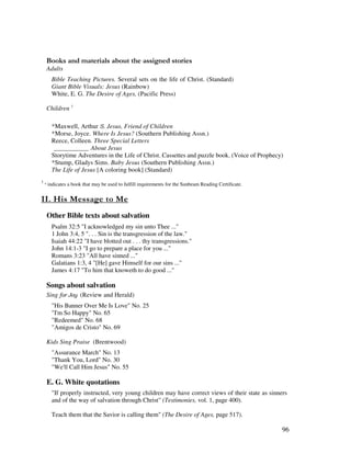 96
& + ' ' ' ' ' ,
Adults
Bible Teaching Pictures. Several sets on the life of Christ. (Standard)
Giant Bible Visuals: Jesus (Rainbow)
White, E. G. The Desire of Ages, (Pacific Press)
Children 1
*Maxwell, Arthur Jesus, Friend of Children
*Morse, Joyce. Where Is Jesus? (Southern Publishing Assn.)
Reece, Colleen. Three Special Letters
___________ About Jesus
Storytime Adventures in the Life of Christ. Cassettes and puzzle book. (Voice of Prophecy)
*Stump, Gladys Sims. Baby Jesus (Southern Publishing Assn.)
The Life of Jesus [A coloring book] (Standard)
1
indicates a book that may be used to fulfill requirements for the Sunbeam Reading Certificate.
- ', -
Other Bible texts about salvation
Psalm 32:5 "I acknowledged my sin unto Thee ..."
1 John 3:4, 5 ". . . Sin is the transgression of the law."
Isaiah 44:22 "I have blotted out . . . thy transgressions."
John 14:1-3 "I go to prepare a place for you ..."
Romans 3:23 "All have sinned ..."
Galatians 1:3, 4 "[He] gave Himself for our sins ..."
James 4:17 "To him that knoweth to do good ..."
Songs about salvation
Sing (Review and Herald)
"His Banner Over Me Is Love" No. 25
"I'm So Happy" No. 65
"Redeemed" No. 68
"Amigos de Cristo" No. 69
Kids Sing Praise (Brentwood)
"Assurance March" No. 13
"Thank You, Lord" No. 30
"We'll Call Him Jesus" No. 55
E. G. White quotations
"If properly instructed, very young children may have correct views of their state as sinners
and of the way of salvation through Christ" (Testimonies, vol. 1, page 400).
Teach them that the Savior is calling them" (The Desire of Ages, page 517).
 