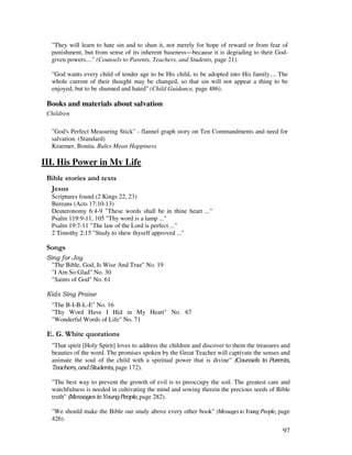 97
"They will learn to hate sin and to shun it, not merely for hope of reward or from fear of
punishment, but from sense of its inherent baseness—because it is degrading to their God-
given powers...." (Counsels to Parents, Teachers, and Students, page 21).
"God wants every child of tender age to be His child, to be adopted into His family.... The
whole current of their thought may be changed, so that sin will not appear a thing to be
enjoyed, but to be shunned and hated" (Child Guidance, page 486).
Books and materials about salvation
Children
"God's Perfect Measuring Stick" - flannel graph story on Ten Commandments and need for
salvation. (Standard)
Kraemer, Bonita. Rules Mean Happiness
III. His Power in My Life
& ' 2
(
Scriptures found (2 Kings 22, 23)
Bereans (Acts 17:10-13)
Deuteronomy 6:4-9 "These words shall be in thine heart ..."
Psalm 119:9-11, 105 "Thy word is a lamp ..."
Psalm 19:7-11 "The law of the Lord is perfect ..."
2 Timothy 2:15 "Study to shew thyself approved ..."
0 ,
"The Bible, God, Is Wise And True" No. 19
"I Am So Glad" No. 30
"Saints of God" No. 61
"The B-I-B-L-E" No. 16
"Thy Word Have I Hid in My Heart" No. 67
"Wonderful Words of Life" No. 71
% / '
"That spirit [Holy Spirit] loves to address the children and discover to them the treasures and
beauties of the word. The promises spoken by the Great Teacher will captivate the senses and
animate the soul of the child with a spiritual power that is divine"
! page 172).
"The best way to prevent the growth of evil is to preoccupy the soil. The greatest care and
watchfulness is needed in cultivating the mind and sowing therein the precious seeds of Bible
truth" " page 282).
"We should make the Bible our study above every other book" (MessagestoYoung People page
426).
 