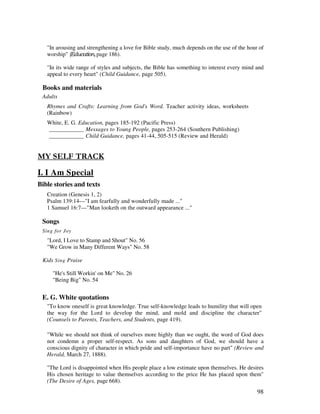 98
"In arousing and strengthening a love for Bible study, much depends on the use of the hour of
worship" # page 186).
"In its wide range of styles and subjects, the Bible has something to interest every mind and
appeal to every heart" (Child Guidance, page 505).
Books and materials
Adults
Rhymes and Crafts: Learning from God's Word. Teacher activity ideas, worksheets
(Rainbow)
White, E. G. Education, pages 185-192 (Pacific Press)
____________ Messages to Young People, pages 253-264 (Southern Publishing)
____________ Child Guidance, pages 41-44, 505-515 (Review and Herald)
- 1 0 $. 4
I. I Am Special
Bible stories and texts
Creation (Genesis 1, 2)
Psalm 139:14—"I am fearfully and wonderfully made ..."
1 Samuel 16:7—"Man looketh on the outward appearance ..."
Songs
Sing for Joy
"Lord, I Love to Stamp and Shout" No. 56
"We Grow in Many Different Ways" No. 58
Kids Sing Praise
"He's Still Workin' on Me" No. 26
"Being Big" No. 54
E. G. White quotations
"To know oneself is great knowledge. True self-knowledge leads to humility that will open
the way for the Lord to develop the mind, and mold and discipline the character"
(Counsels to Parents, Teachers, and Students, page 419).
"While we should not think of ourselves more highly than we ought, the word of God does
not condemn a proper self-respect. As sons and daughters of God, we should have a
conscious dignity of character in which pride and self-importance have no part" (Review and
Herald, March 27, 1888).
"The Lord is disappointed when His people place a low estimate upon themselves. He desires
His chosen heritage to value themselves according to the price He has placed upon them"
(The Desire of Ages, page 668).
 