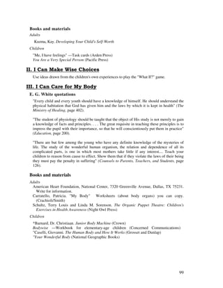 99
Books and materials
Adults
Kuzma, Kay. Developing Your Child's Self-Worth
Children
"Me, I have feelings" —Task cards (Arden Press)
You Are a Very Special Person (Pacific Press)
( ! )
Use ideas drawn from the children's own experiences to play the "What If?" game.
E. G. White quotations
"Every child and every youth should have a knowledge of himself. He should understand the
physical habitation that God has given him and the laws by which it is kept in health" (The
Ministry of Healing, page 402).
"The student of physiology should be taught that the object of His study is not merely to gain
a knowledge of facts and principles. . . . The great requisite in teaching these principles is to
impress the pupil with their importance, so that he will conscientiously put them in practice"
(Education, page 200).
"There are but few among the young who have any definite knowledge of the mysteries of
life. The study of the wonderful human organism, the relation and dependence of all its
complicated parts, is one in which most mothers take little if any interest.... Teach your
children to reason from cause to effect. Show them that if they violate the laws of their being
they must pay the penalty in suffering" (Counsels to Parents, Teachers, and Students, page
126).
Books and materials
Adults
American Heart Foundation, National Center, 7320 Greenville Avenue, Dallas, TX 75231.
Write for information.
Carratello, Patricia. "My Body" Worksheets (about body organs) you can copy.
(Crachioli/Smith)
Schultz, Terry Louis and Linda M. Sorenson. The Organic Puppet Theatre: Children's
Exercises in Health Awareness (Night Owl Press)
Children
*Barnard, Dr. Christiaan. Junior Body Machine (Crown)
Bodywise —Workbook for elementary-age children (Concerned Communications)
"Caselli, Giovanni. The Human Body and How It Works (Grosset and Dunlap)
"Your Wonderful Body (National Geographic Books)
 