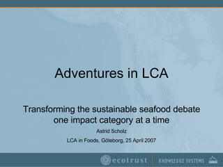Adventures in LCA Transforming the sustainable seafood debate one impact category at a time Astrid Scholz LCA in Foods, Göteborg, 25 April 2007 