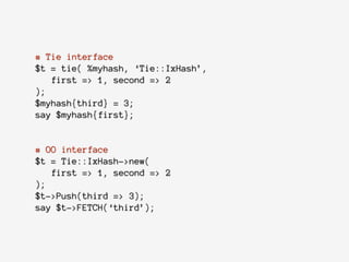 # Tie interface
$t = tie( %myhash, ‘Tie::IxHash’,
first => 1, second => 2
);
$myhash{third} = 3;
say $myhash{first};
!
# OO interface
$t = Tie::IxHash->new(
first => 1, second => 2
);
$t->Push(third => 3);
say $t->FETCH(‘third’);
 
