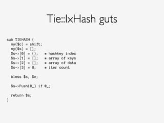 Tie::IxHash guts
sub TIEHASH {
my($c) = shift;
my($s) = [];
$s->[0] = {}; # hashkey index
$s->[1] = []; # array of keys
$s->[2] = []; # array of data
$s->[3] = 0; # iter count
bless $s, $c;
$s->Push(@_) if @_;
return $s;
}
 
