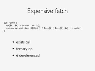 sub FETCH {
my($s, $k) = (shift, shift);
return exists( $s->[0]{$k} ) ? $s->[2][ $s->[0]{$k} ] : undef;
}
Expensive fetch
• exists call!
• ternary op!
• 6 dereferences!
 