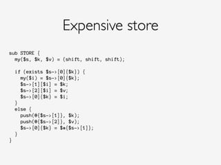 sub STORE {
my($s, $k, $v) = (shift, shift, shift);
if (exists $s->[0]{$k}) {
my($i) = $s->[0]{$k};
$s->[1][$i] = $k;
$s->[2][$i] = $v;
$s->[0]{$k} = $i;
}
else {
push(@{$s->[1]}, $k);
push(@{$s->[2]}, $v);
$s->[0]{$k} = $#{$s->[1]};
}
}
Expensive store
 