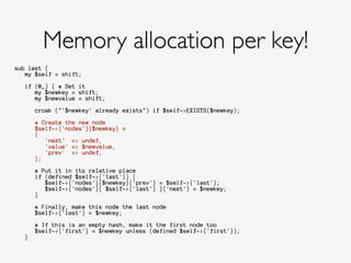 sub last {
my $self = shift;
!
if (@_) { # Set it
my $newkey = shift;
my $newvalue = shift;
!
croak ("'$newkey' already exists") if $self->EXISTS($newkey);
!
# Create the new node
$self->{'nodes'}{$newkey} =
{
'next' => undef,
'value' => $newvalue,
'prev' => undef,
};
!
# Put it in its relative place
if (defined $self->{'last'}) {
$self->{'nodes'}{$newkey}{'prev'} = $self->{'last'};
$self->{'nodes'}{ $self->{'last'} }{'next'} = $newkey;
}
!
# Finally, make this node the last node
$self->{'last'} = $newkey;
!
# If this is an empty hash, make it the first node too
$self->{'first'} = $newkey unless (defined $self->{'first'});
}
Memory allocation per key!
 
