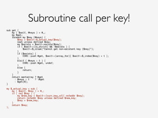 sub get {
my ( $self, @keys ) = @_;
my @get;
foreach my $key (@keys) {
$key = $self->$_actual_key($key);
next unless defined $key;
my $exists = $self->exists($key);
if ( $self->{is_strict} && !$exists ) {
$self->$_croak("Cannot get non-existent key ($key)");
}
if ($exists) {
CORE::push @get, $self->{array_for}[ $self->$_index($key) + 1 ];
}
elsif ( @keys > 1 ) {
CORE::push @get, undef;
}
else {
return;
}
}
return wantarray ? @get
: @keys > 1 ? @get
: $get[0];
}
!
my $_actual_key = sub {
my ( $self, $key ) = @_;
if ( ref $key ) {
my $new_key = $self->{curr_key_of}{ refaddr $key};
return refaddr $key unless defined $new_key;
$key = $new_key;
}
return $key;
};
Subroutine call per key!
 