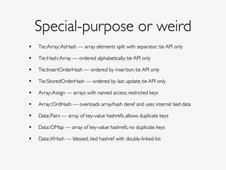 Special-purpose or weird
• Tie::Array::AsHash — array elements split with separator; tie API only!
• Tie::Hash::Array — ordered alphabetically; tie API only!
• Tie::InsertOrderHash — ordered by insertion; tie API only!
• Tie::StoredOrderHash — ordered by last update; tie API only!
• Array::Assign — arrays with named access; restricted keys!
• Array::OrdHash — overloads array/hash deref and uses internal tied data!
• Data::Pairs — array of key-value hashrefs; allows duplicate keys!
• Data::OMap — array of key-value hashrefs; no duplicate keys!
• Data::XHash — blessed, tied hashref with doubly-linked-list!
!
 
