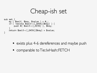 sub set {
my ( $self, $key, $value ) = @_;
if ( !exists $self->[_DATA]{$key} ) {
push @{ $self->[_KEYS] }, $key;
}
return $self->[_DATA]{$key} = $value;
}
Cheap-ish set
• exists plus 4-6 dereferences and maybe push!
• comparable toTie::IxHash::FETCH
 