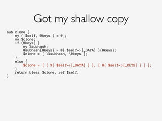 sub clone {
my ( $self, @keys ) = @_;
my $clone;
if (@keys) {
my %subhash;
@subhash{@keys} = @{ $self->[_DATA] }{@keys};
$clone = [ %subhash, @keys ];
}
else {
$clone = [ { %{ $self->[_DATA] } }, [ @{ $self->[_KEYS] } ] ];
}
return bless $clone, ref $self;
}
Got my shallow copy
 