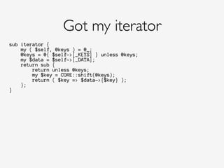 sub iterator {
my ( $self, @keys ) = @_;
@keys = @{ $self->[_KEYS] } unless @keys;
my $data = $self->[_DATA];
return sub {
return unless @keys;
my $key = CORE::shift(@keys);
return ( $key => $data->{$key} );
};
}
Got my iterator
 