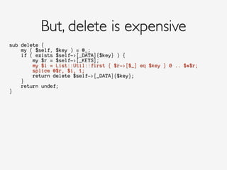 sub delete {
my ( $self, $key ) = @_;
if ( exists $self->[_DATA]{$key} ) {
my $r = $self->[_KEYS];
my $i = List::Util::first { $r->[$_] eq $key } 0 .. $#$r;
splice @$r, $i, 1;
return delete $self->[_DATA]{$key};
}
return undef;
}
But, delete is expensive
 