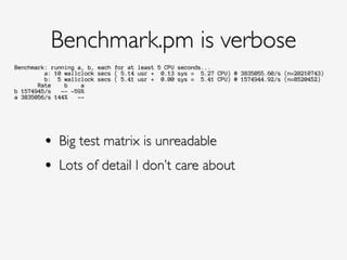 Benchmark: running a, b, each for at least 5 CPU seconds...
a: 10 wallclock secs ( 5.14 usr + 0.13 sys = 5.27 CPU) @ 3835055.60/s (n=20210743)
b: 5 wallclock secs ( 5.41 usr + 0.00 sys = 5.41 CPU) @ 1574944.92/s (n=8520452)
Rate b a
b 1574945/s -- -59%
a 3835056/s 144% --
Benchmark.pm is verbose
!
• Big test matrix is unreadable!
• Lots of detail I don’t care about
 