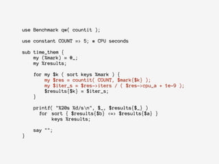 use Benchmark qw( countit );
!
use constant COUNT => 5; # CPU seconds
!
sub time_them {
my (%mark) = @_;
my %results;
!
for my $k ( sort keys %mark ) {
my $res = countit( COUNT, $mark{$k} );
my $iter_s = $res->iters / ( $res->cpu_a + 1e-9 );
$results{$k} = $iter_s;
}
!
printf( "%20s %d/sn", $_, $results{$_} )
for sort { $results{$b} <=> $results{$a} }
keys %results;
!
say "";
}
 