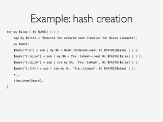 for my $size ( @{ NUMS() } ) {
!
say my $title = "Results for ordered hash creation for $size elements";
!
my %mark;
!
$mark{"h:o"} = sub { my $h = Hash::Ordered->new( @{ $PAIRS{$size} } ) };
!
$mark{"t:ix_oo"} = sub { my $h = Tie::IxHash->new( @{ $PAIRS{$size} } ) };
!
$mark{"t:ix_th"} = sub { tie my %h, 'Tie::IxHash', @{ $PAIRS{$size} } };
!
$mark{"t:llh"} = sub { tie my %h, 'Tie::LLHash', @{ $PAIRS{$size} } };
!
# …
!
time_them(%mark);
!
}
Example: hash creation
 