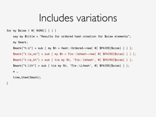 for my $size ( @{ NUMS() } ) {
!
say my $title = "Results for ordered hash creation for $size elements";
!
my %mark;
!
$mark{"h:o"} = sub { my $h = Hash::Ordered->new( @{ $PAIRS{$size} } ) };
!
$mark{"t:ix_oo"} = sub { my $h = Tie::IxHash->new( @{ $PAIRS{$size} } ) };
!
$mark{"t:ix_th"} = sub { tie my %h, 'Tie::IxHash', @{ $PAIRS{$size} } };
!
$mark{"t:llh"} = sub { tie my %h, 'Tie::LLHash', @{ $PAIRS{$size} } };
!
# …
!
time_them(%mark);
!
}
Includes variations
 