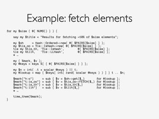 for my $size ( @{ NUMS() } ) {
!
say my $title = "Results for fetching ~10% of $size elements";
!
my $oh = Hash::Ordered->new( @{ $PAIRS{$size} } );
my $tix_oo = Tie::IxHash->new( @{ $PAIRS{$size} } );
tie my %tix_th, 'Tie::IxHash', @{ $PAIRS{$size} };
tie my %tllh, 'Tie::LLHash', @{ $PAIRS{$size} };
# …
!
my ( %mark, $v );
my @keys = keys %{ { @{ $PAIRS{$size} } } };
!
my $n = int( .1 * scalar @keys ) || 1;
my @lookup = map { $keys[ int( rand( scalar @keys ) ) ] } 1 .. $n;
!
$mark{"h:o"} = sub { $v = $oh->get($_) for @lookup };
$mark{"t:ix_oo"} = sub { $v = $tix_oo->FETCH($_) for @lookup };
$mark{"t:ix_th"} = sub { $v = $tix_th{$_} for @lookup };
$mark{"t:llh"} = sub { $v = $tllh{$_} for @lookup };
# …
!
time_them(%mark);
}
!
Example: fetch elements
 