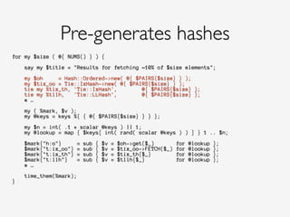 for my $size ( @{ NUMS() } ) {
!
say my $title = "Results for fetching ~10% of $size elements";
!
my $oh = Hash::Ordered->new( @{ $PAIRS{$size} } );
my $tix_oo = Tie::IxHash->new( @{ $PAIRS{$size} } );
tie my %tix_th, 'Tie::IxHash', @{ $PAIRS{$size} };
tie my %tllh, 'Tie::LLHash', @{ $PAIRS{$size} };
# …
!
my ( %mark, $v );
my @keys = keys %{ { @{ $PAIRS{$size} } } };
!
my $n = int( .1 * scalar @keys ) || 1;
my @lookup = map { $keys[ int( rand( scalar @keys ) ) ] } 1 .. $n;
!
$mark{"h:o"} = sub { $v = $oh->get($_) for @lookup };
$mark{"t:ix_oo"} = sub { $v = $tix_oo->FETCH($_) for @lookup };
$mark{"t:ix_th"} = sub { $v = $tix_th{$_} for @lookup };
$mark{"t:llh"} = sub { $v = $tllh{$_} for @lookup };
# …
!
time_them(%mark);
}
!
Pre-generates hashes
 