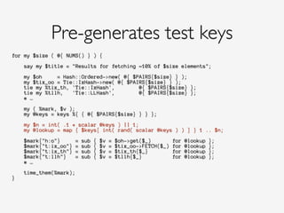 for my $size ( @{ NUMS() } ) {
!
say my $title = "Results for fetching ~10% of $size elements";
!
my $oh = Hash::Ordered->new( @{ $PAIRS{$size} } );
my $tix_oo = Tie::IxHash->new( @{ $PAIRS{$size} } );
tie my %tix_th, 'Tie::IxHash', @{ $PAIRS{$size} };
tie my %tllh, 'Tie::LLHash', @{ $PAIRS{$size} };
# …
!
my ( %mark, $v );
my @keys = keys %{ { @{ $PAIRS{$size} } } };
!
my $n = int( .1 * scalar @keys ) || 1;
my @lookup = map { $keys[ int( rand( scalar @keys ) ) ] } 1 .. $n;
!
$mark{"h:o"} = sub { $v = $oh->get($_) for @lookup };
$mark{"t:ix_oo"} = sub { $v = $tix_oo->FETCH($_) for @lookup };
$mark{"t:ix_th"} = sub { $v = $tix_th{$_} for @lookup };
$mark{"t:llh"} = sub { $v = $tllh{$_} for @lookup };
# …
!
time_them(%mark);
}
!
Pre-generates test keys
 