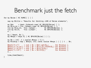 for my $size ( @{ NUMS() } ) {
!
say my $title = "Results for fetching ~10% of $size elements";
!
my $oh = Hash::Ordered->new( @{ $PAIRS{$size} } );
my $tix_oo = Tie::IxHash->new( @{ $PAIRS{$size} } );
tie my %tix_th, 'Tie::IxHash', @{ $PAIRS{$size} };
tie my %tllh, 'Tie::LLHash', @{ $PAIRS{$size} };
# …
!
my ( %mark, $v );
my @keys = keys %{ { @{ $PAIRS{$size} } } };
!
my $n = int( .1 * scalar @keys ) || 1;
my @lookup = map { $keys[ int( rand( scalar @keys ) ) ] } 1 .. $n;
!
$mark{"h:o"} = sub { $v = $oh->get($_) for @lookup };
$mark{"t:ix_oo"} = sub { $v = $tix_oo->FETCH($_) for @lookup };
$mark{"t:ix_th"} = sub { $v = $tix_th{$_} for @lookup };
$mark{"t:llh"} = sub { $v = $tllh{$_} for @lookup };
# …
!
time_them(%mark);
}
!
Benchmark just the fetch
 