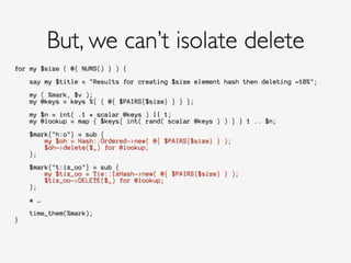 for my $size ( @{ NUMS() } ) {
!
say my $title = "Results for creating $size element hash then deleting ~10%";
!
my ( %mark, $v );
my @keys = keys %{ { @{ $PAIRS{$size} } } };
!
my $n = int( .1 * scalar @keys ) || 1;
my @lookup = map { $keys[ int( rand( scalar @keys ) ) ] } 1 .. $n;
!
$mark{"h:o"} = sub {
my $oh = Hash::Ordered->new( @{ $PAIRS{$size} } );
$oh->delete($_) for @lookup;
};
!
$mark{"t:ix_oo"} = sub {
my $tix_oo = Tie::IxHash->new( @{ $PAIRS{$size} } );
$tix_oo->DELETE($_) for @lookup;
};
!
# …
!
time_them(%mark);
}
!
But, we can’t isolate delete
 
