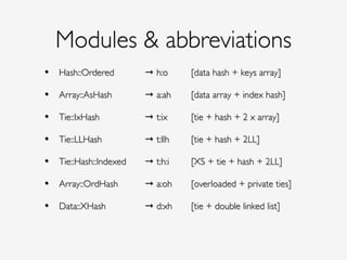 Modules & abbreviations
• Hash::Ordered ! ! → h:o! ! [data hash + keys array]!
!
• Array::AsHash ! ! → a:ah! ! [data array + index hash]!
!
• Tie::IxHash ! ! ! → t:ix! ! [tie + hash + 2 x array]!
!
• Tie::LLHash ! ! ! → t:llh! ! [tie + hash + 2LL]!
!
• Tie::Hash::Indexed !! → t:h:i! ! [XS + tie + hash + 2LL]!
!
• Array::OrdHash! ! → a:oh!! [overloaded + private ties]!
!
• Data::XHash! ! ! → d:xh!! [tie + double linked list]!
!
 