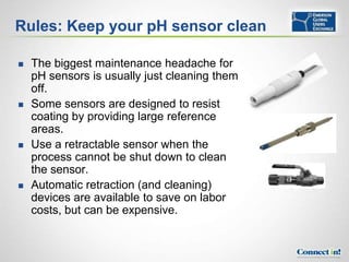 Rules: Keep your pH sensor clean

   The biggest maintenance headache for
    pH sensors is usually just cleaning them
    off.
   Some sensors are designed to resist
    coating by providing large reference
    areas.
   Use a retractable sensor when the
    process cannot be shut down to clean
    the sensor.
   Automatic retraction (and cleaning)
    devices are available to save on labor
    costs, but can be expensive.
 
