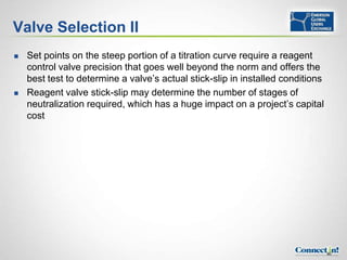 Valve Selection II
   Set points on the steep portion of a titration curve require a reagent
    control valve precision that goes well beyond the norm and offers the
    best test to determine a valve’s actual stick-slip in installed conditions
   Reagent valve stick-slip may determine the number of stages of
    neutralization required, which has a huge impact on a project’s capital
    cost




                                                                                 80
 