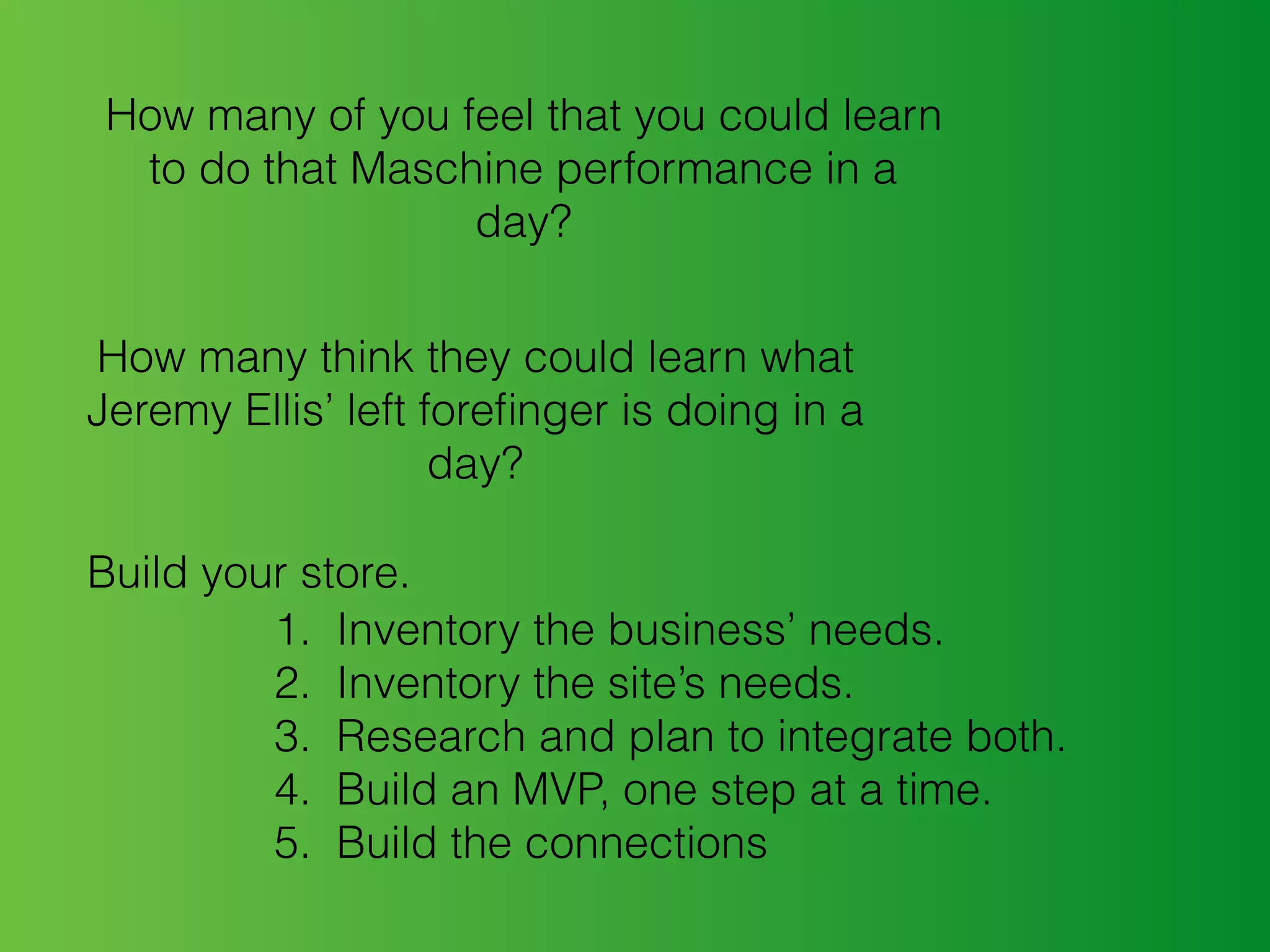 How many of you feel that you could learn
to do that Maschine performance in a
day?
How many think they could learn what
Jeremy Ellis’ left foreﬁnger is doing in a
day?
Build your store.
1. Inventory the business’ needs.
2. Inventory the site’s needs.
3. Research and plan to integrate both.
4. Build an MVP, one step at a time.
5. Build the connections
 