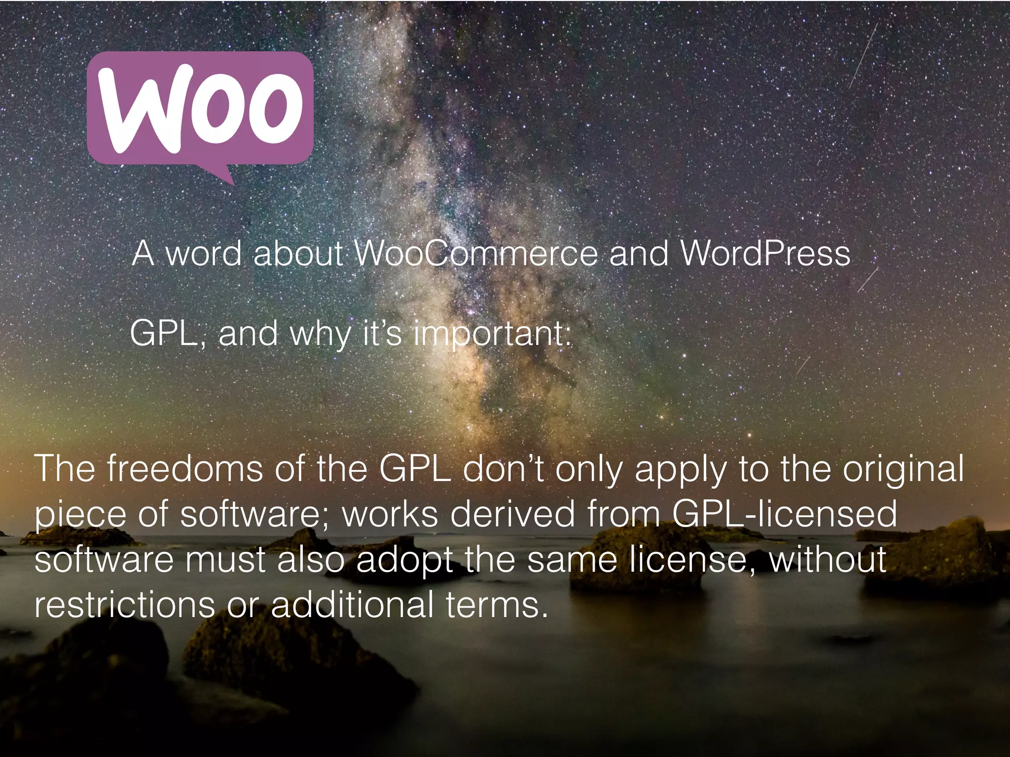 A word about WooCommerce and WordPress
GPL, and why it’s important:
The freedoms of the GPL don’t only apply to the original
piece of software; works derived from GPL-licensed
software must also adopt the same license, without
restrictions or additional terms.
 