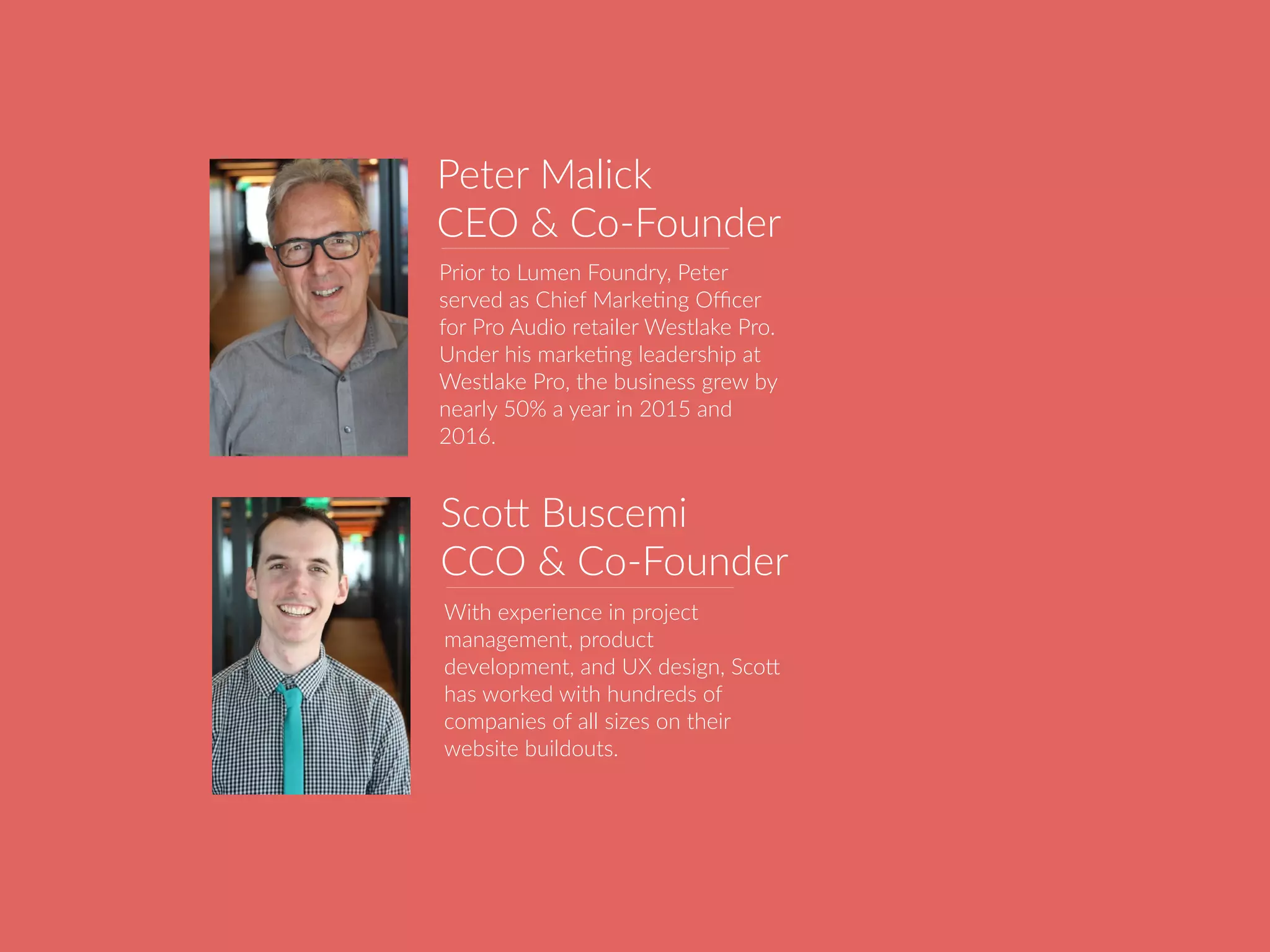 Peter Malick
CEO & Co-Founder
Prior to Lumen Foundry, Peter
served as Chief MarkeBng Oﬃcer
for Pro Audio retailer Westlake Pro.
Under his markeBng leadership at
Westlake Pro, the business grew by
nearly 50% a year in 2015 and
2016.
With experience in project
management, product
development, and UX design, ScoU
has worked with hundreds of
companies of all sizes on their
website buildouts.
ScoU Buscemi
CCO & Co-Founder
 