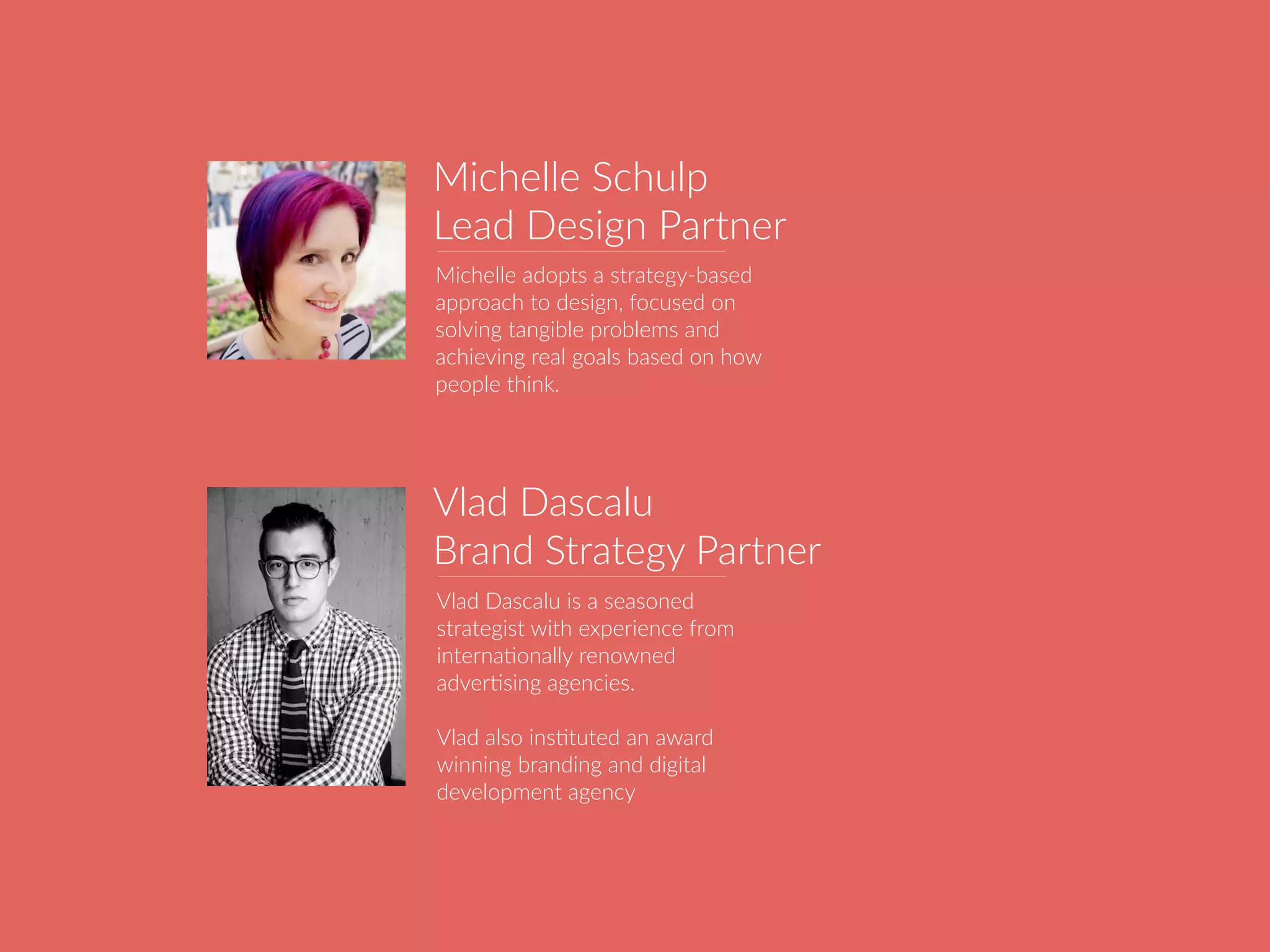 Vlad Dascalu is a seasoned
strategist with experience from
internaBonally renowned
adverBsing agencies.
Vlad also insBtuted an award
winning branding and digital
development agency
Vlad Dascalu
Brand Strategy Partner
Michelle adopts a strategy-based
approach to design, focused on
solving tangible problems and
achieving real goals based on how
people think.
Michelle Schulp
Lead Design Partner
 