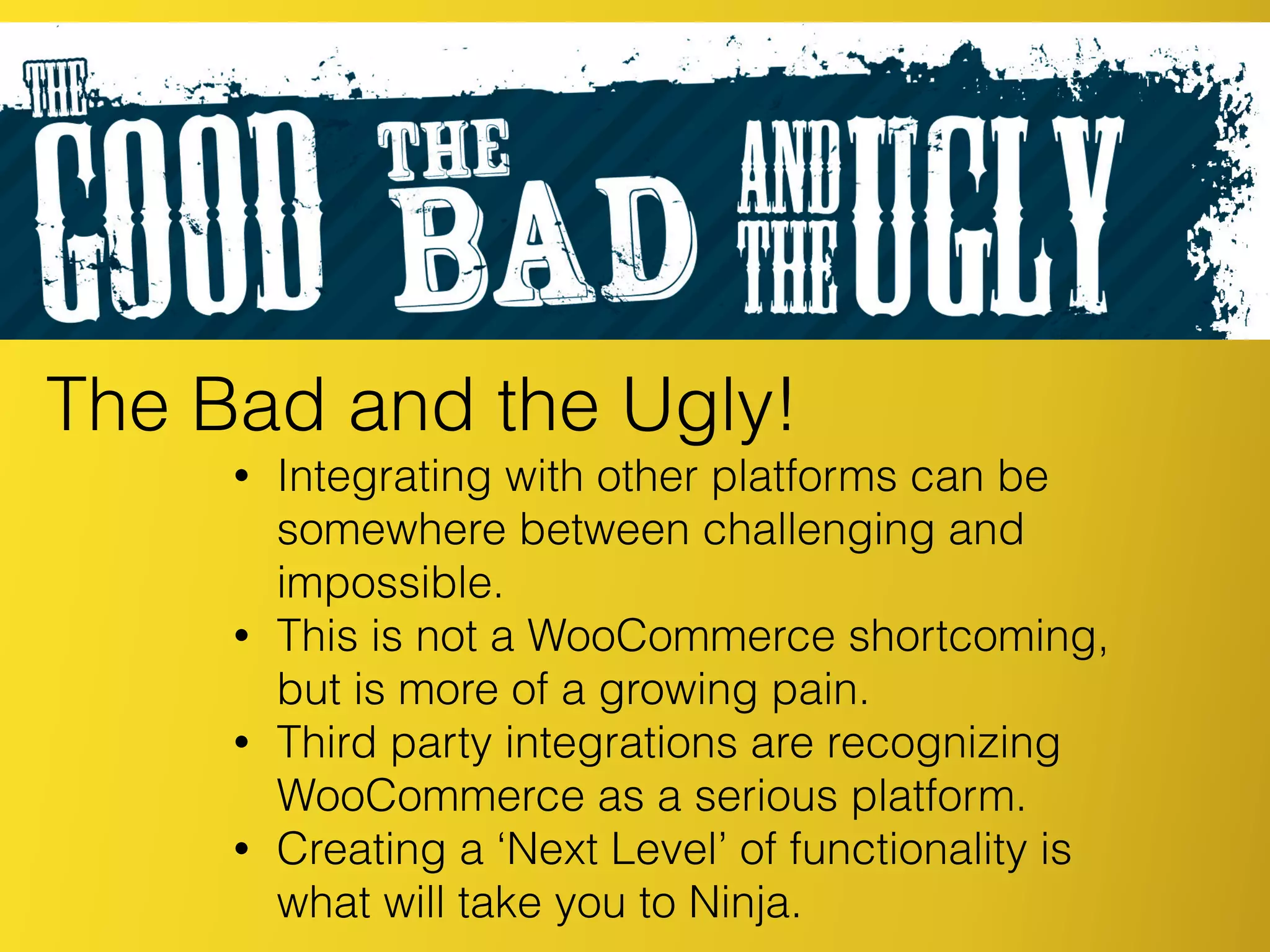 The Bad and the Ugly!
• Integrating with other platforms can be
somewhere between challenging and
impossible.
• This is not a WooCommerce shortcoming,
but is more of a growing pain.
• Third party integrations are recognizing
WooCommerce as a serious platform.
• Creating a ‘Next Level’ of functionality is
what will take you to Ninja.
 