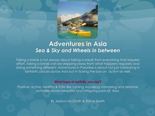 Adventures in Asia
Sea & Sky and Wheels in between
Taking a break is not always about taking a break from everything that requires
effort. Taking a break can be stepping away from what happens regularly and
doing something different. Adventures in Paradise is about not just holidaying in
fantastic places across Asia but in ticking the box on action as well.
What type of activity you say?
Positive, active, healthy & FUN; like cycling, kayaking, canoeing and airborne
activities across beautiful and intriguing parts of Asia.
By Jessica McGrath & Elaine Seath
 
