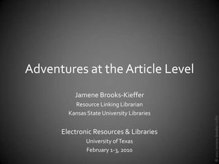 Adventures at the Article Level
          Jamene Brooks-Kieffer
          Resource Linking Librarian
        Kansas State University Libraries




                                            © 2010 Jamene Brooks-Kieffer
      Electronic Resources & Libraries
               University of Texas
               February 1-3, 2010
 