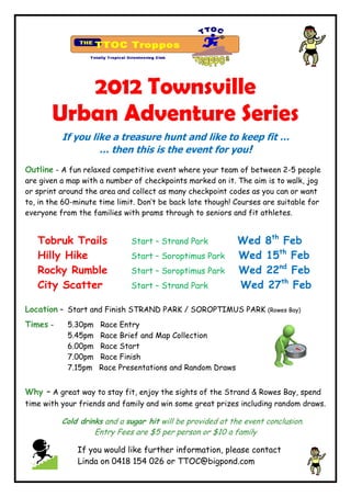 2012 Townsville
       Urban Adventure Series
          If you like a treasure hunt and like to keep fit …
                   … then this is the event for you!
Outline - A fun relaxed competitive event where your team of between 2-5 people
are given a map with a number of checkpoints marked on it. The aim is to walk, jog
or sprint around the area and collect as many checkpoint codes as you can or want
to, in the 60-minute time limit. Don’t be back late though! Courses are suitable for
everyone from the families with prams through to seniors and fit athletes.


   Tobruk Trails              Start – Strand Park           Wed 8th Feb
   Hilly Hike                 Start – Soroptimus Park       Wed 15th Feb
   Rocky Rumble               Start – Soroptimus Park       Wed 22nd Feb
   City Scatter               Start – Strand Park           Wed 27th Feb

Location – Start and Finish STRAND PARK / SOROPTIMUS PARK (Rowes Bay)
Times -     5.30pm   Race Entry
            5.45pm   Race Brief and Map Collection
            6.00pm   Race Start
            7.00pm   Race Finish
            7.15pm   Race Presentations and Random Draws


Why   - A great way to stay fit, enjoy the sights of the Strand & Rowes Bay, spend
time with your friends and family and win some great prizes including random draws.

          Cold drinks and a sugar hit will be provided at the event conclusion.
                   Entry Fees are $5 per person or $10 a family

              If you would like further information, please contact
              Linda on 0418 154 026 or TTOC@bigpond.com
 