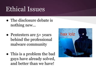 Ethical Issues 
● The disclosure debate is 
nothing new... 
● Pentesters are 5+ years 
behind the professional 
malware community 
● This is a problem the bad 
guys have already solved, 
and better than we have! 
 
