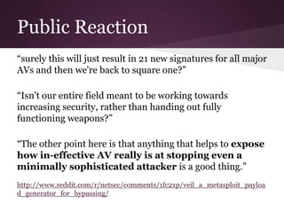 Public Reaction 
“surely this will just result in 21 new signatures for all major 
AVs and then we're back to square one?” 
“Isn't our entire field meant to be working towards 
increasing security, rather than handing out fully 
functioning weapons?” 
“The other point here is that anything that helps to expose 
how in-effective AV really is at stopping even a 
minimally sophisticated attacker is a good thing.” 
http://www.reddit.com/r/netsec/comments/1fc2xp/veil_a_metasploit_payloa 
d_generator_for_bypassing/ 
 
