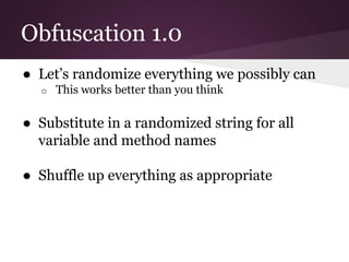 Obfuscation 1.0 
● Let’s randomize everything we possibly can 
o This works better than you think 
● Substitute in a randomized string for all 
variable and method names 
● Shuffle up everything as appropriate 
 