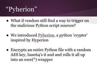 “Pyherion” 
● What if vendors still find a way to trigger on 
the malicious Python script sources? 
● We introduced Pyherion, a python ‘crypter’ 
inspired by Hyperion 
● Encrypts an entire Python file with a random 
AES key, base64’s it and and rolls it all up 
into an exec(*) wrapper 
 