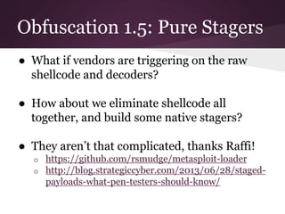 Obfuscation 1.5: Pure Stagers 
● What if vendors are triggering on the raw 
shellcode and decoders? 
● How about we eliminate shellcode all 
together, and build some native stagers? 
● They aren’t that complicated, thanks Raffi! 
o https://github.com/rsmudge/metasploit-loader 
o http://blog.strategiccyber.com/2013/06/28/staged-payloads- 
what-pen-testers-should-know/ 
 